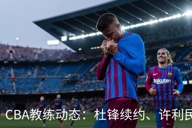 CBA教练动态：杜锋续约、许利民退出、杨鸣受限、李春江传言不实